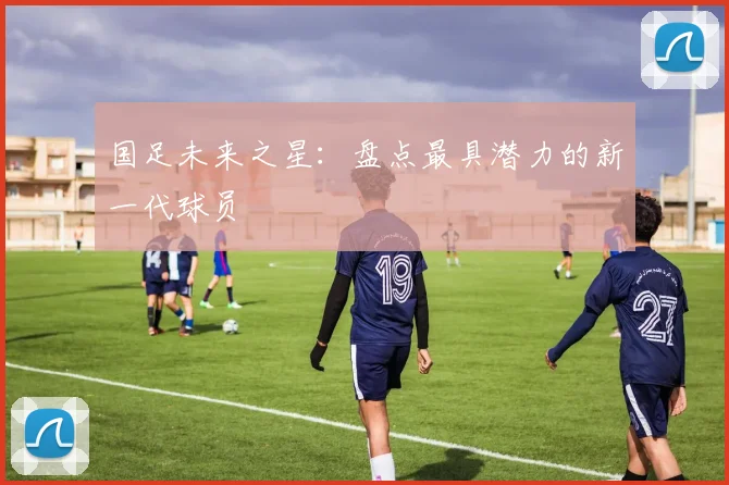国足未来之星:盘点最具潜力的新一代球员